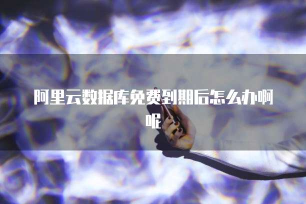 阿里云数据库免费到期后怎么办啊呢