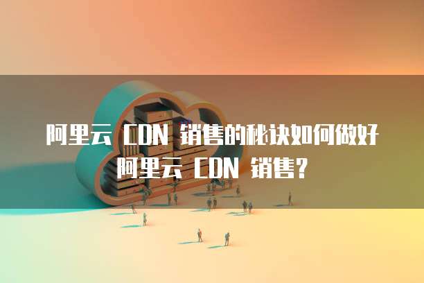 阿里云 CDN 销售的秘诀如何做好阿里云 CDN 销售？