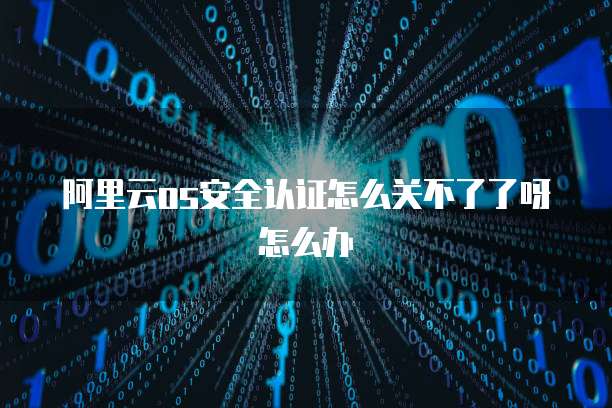 阿里云os安全认证怎么关不了了呀怎么办