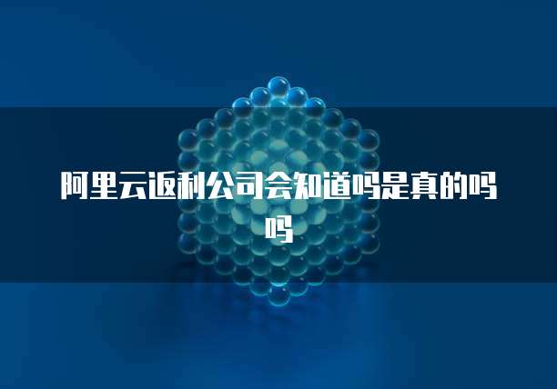 阿里云返利公司会知道吗是真的吗吗