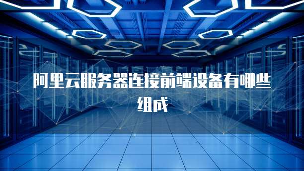 阿里云服务器连接前端设备有哪些组成
