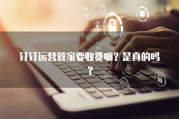 钉钉运营管家要收费嘛？是真的吗？