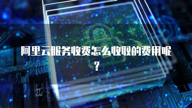 阿里云服务收费怎么收取的费用呢?