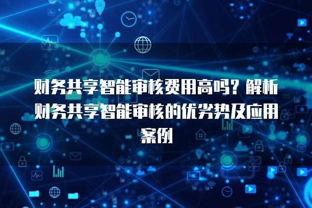 财务共享智能审核费用高吗？解析财务共享智能审核的优劣势及应用案例