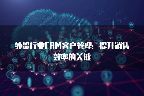 外贸行业CRM客户管理：提升销售效率的关键