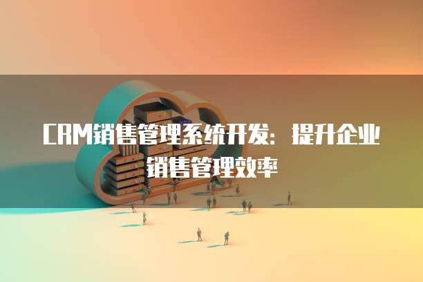 CRM销售管理系统开发：提升企业销售管理效率