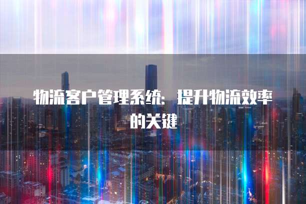 物流客户管理系统：提升物流效率的关键