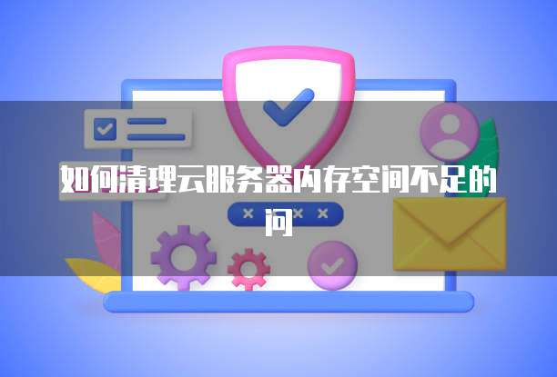 如何清理云服务器内存空间不足的问
