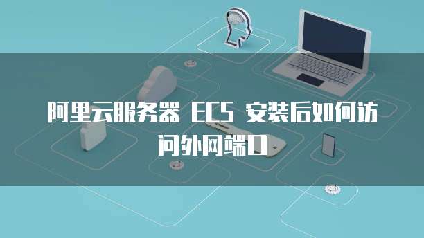 阿里云服务器 ECS 安装后如何访问外网端口