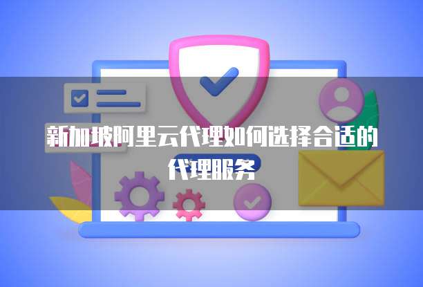 新加坡阿里云代理如何选择合适的代理服务