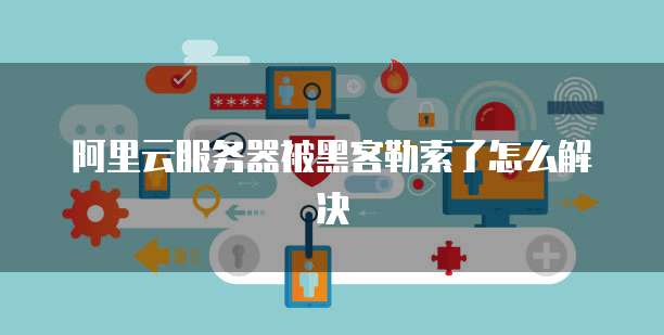 阿里云服务器被黑客勒索了怎么解决