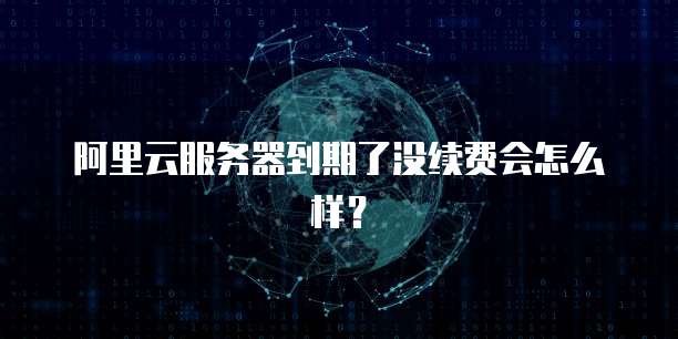 阿里云服务器到期了没续费会怎么样？