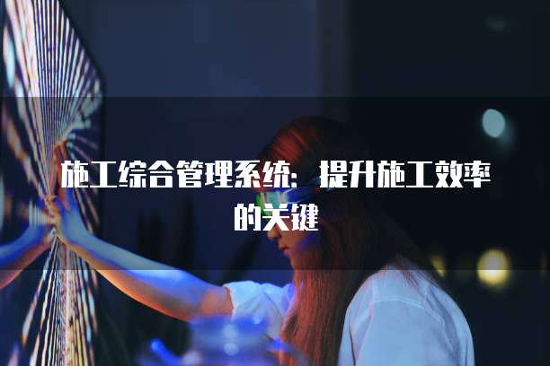 施工综合管理系统：提升施工效率的关键