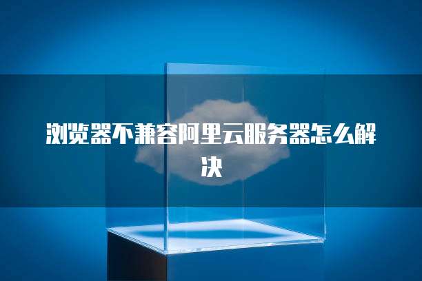 浏览器不兼容阿里云服务器怎么解决
