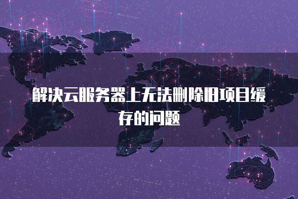 解决云服务器上无法删除旧项目缓存的问题