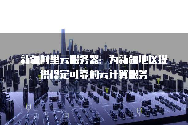 新疆阿里云服务器：为新疆地区提供稳定可靠的云计算服务