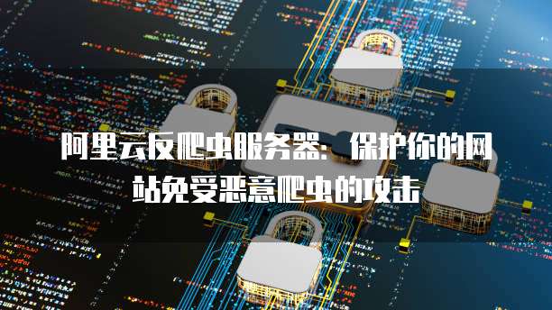 阿里云反爬虫服务器：保护你的网站免受恶意爬虫的攻击
