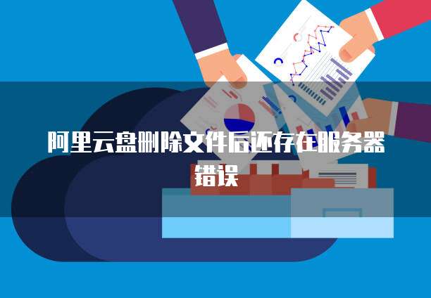 阿里云盘删除文件后还存在服务器错误