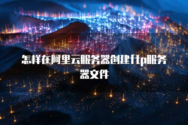 怎样在阿里云服务器创建ftp服务器文件