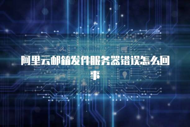 阿里云邮箱发件服务器错误怎么回事