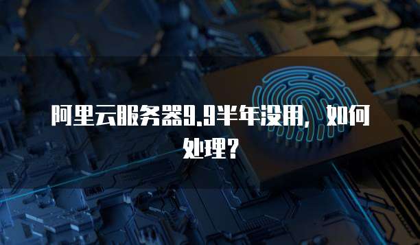 阿里云服务器9.9半年没用，如何处理？
