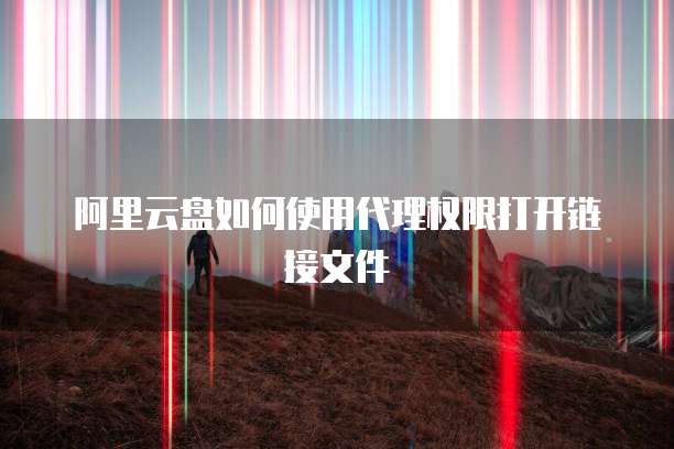 阿里云盘如何使用代理权限打开链接文件