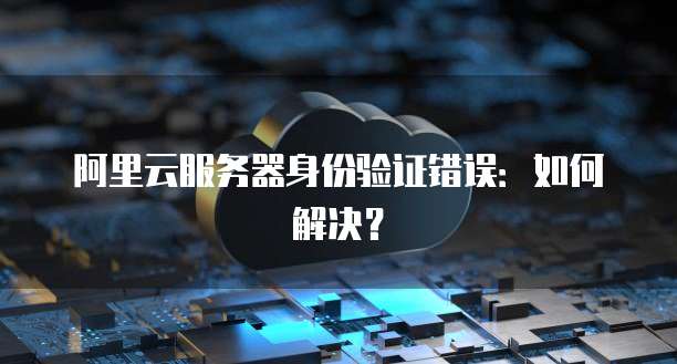 阿里云服务器身份验证错误：如何解决？