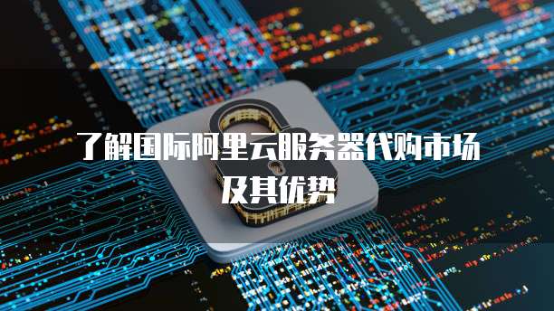  了解国际阿里云服务器代购市场及其优势