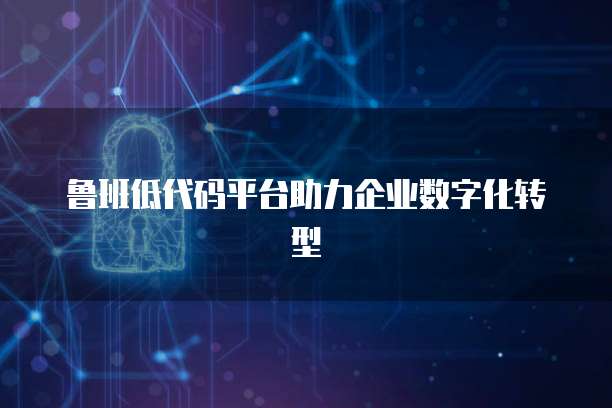 鲁班低代码平台助力企业数字化转型