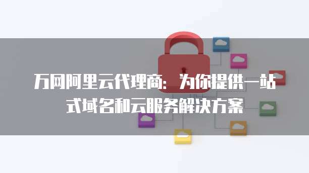 万网阿里云代理商：为你提供一站式域名和云服务解决方案