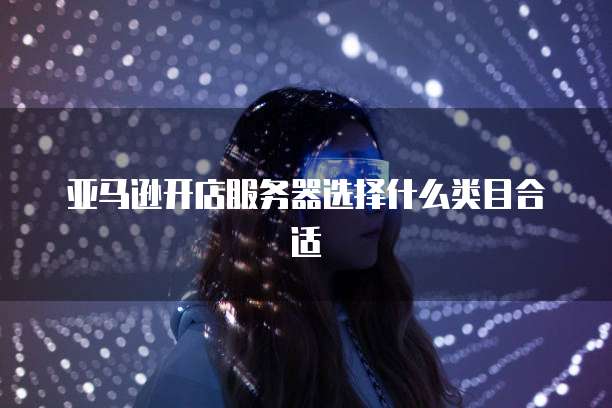 亚马逊开店服务器选择什么类目合适