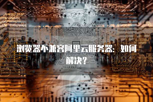 浏览器不兼容阿里云服务器：如何解决？