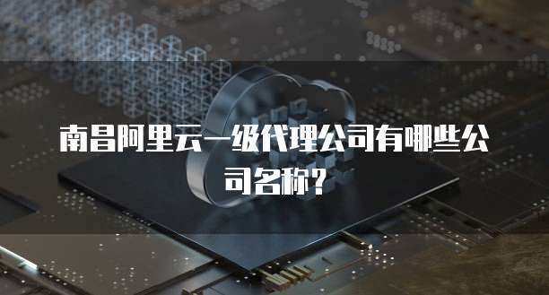 南昌阿里云一级代理公司有哪些公司名称？
