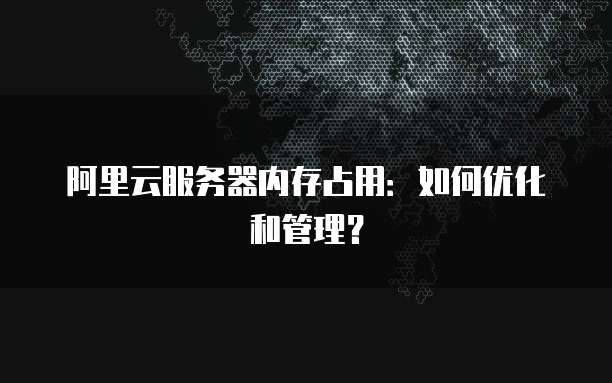 阿里云服务器内存占用：如何优化和管理？