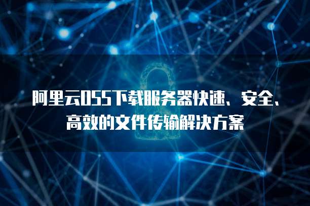 阿里云OSS下载服务器快速、安全、高效的文件传输解决方案