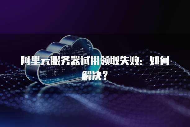 阿里云服务器试用领取失败：如何解决？