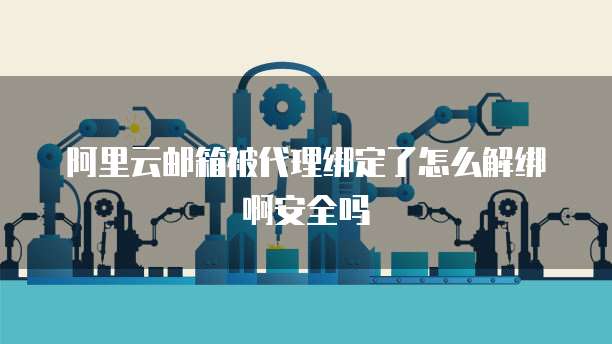 阿里云邮箱被代理绑定了怎么解绑啊安全吗