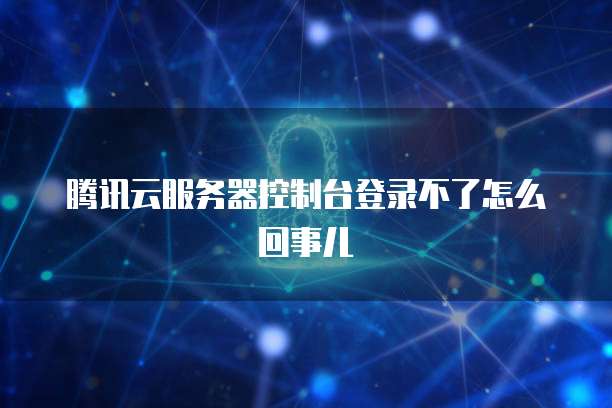 腾讯云服务器控制台登录不了怎么回事儿