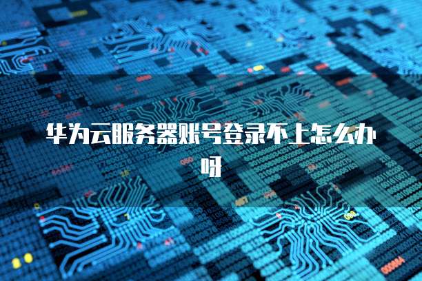 华为云服务器账号登录不上怎么办呀