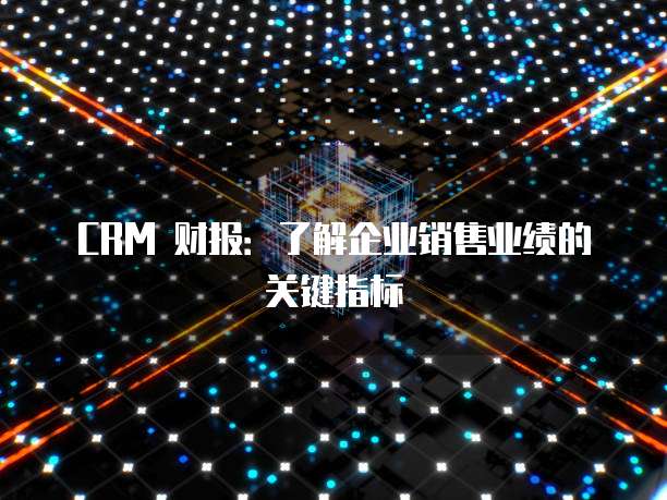 CRM 财报：了解企业销售业绩的关键指标