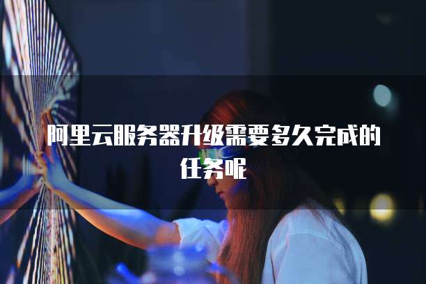 阿里云服务器升级需要多久完成的任务呢