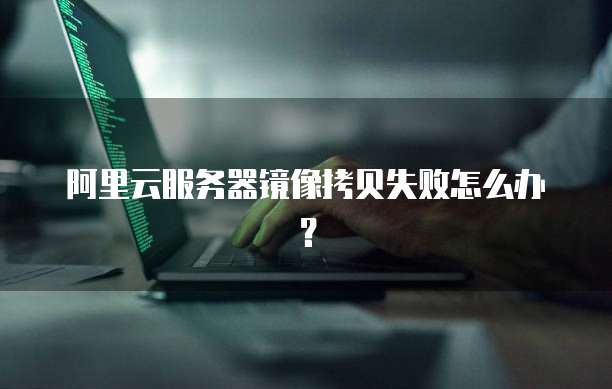 阿里云服务器镜像拷贝失败怎么办？