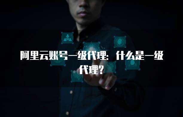 阿里云账号一级代理：什么是一级代理？