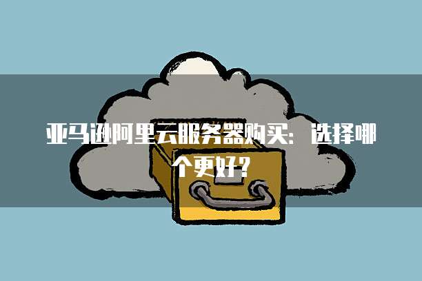 亚马逊阿里云服务器购买：选择哪个更好？