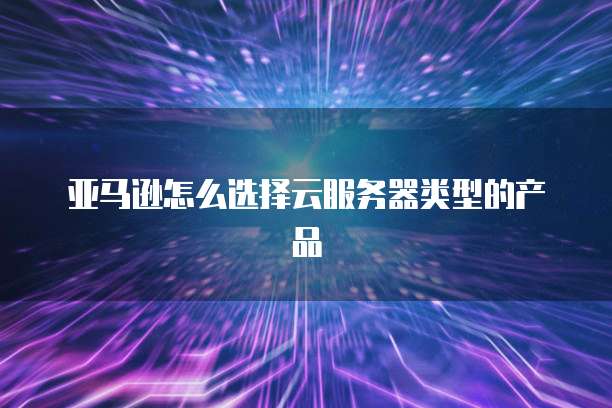 亚马逊怎么选择云服务器类型的产品