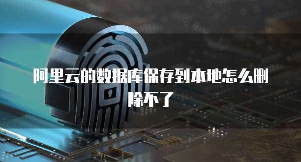 阿里云的数据库保存到本地怎么删除不了