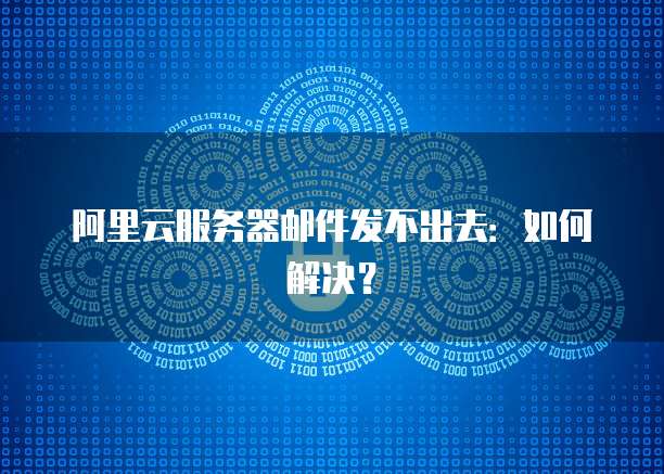 阿里云服务器邮件发不出去：如何解决？