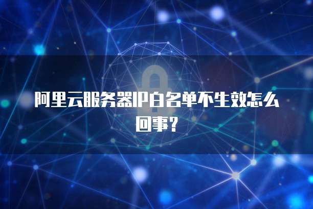 阿里云服务器IP白名单不生效怎么回事？
