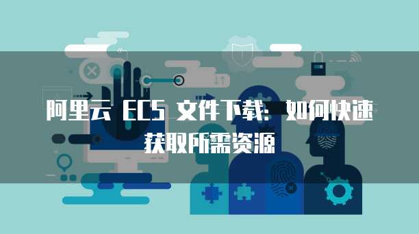 阿里云 ECS 文件下载：如何快速获取所需资源