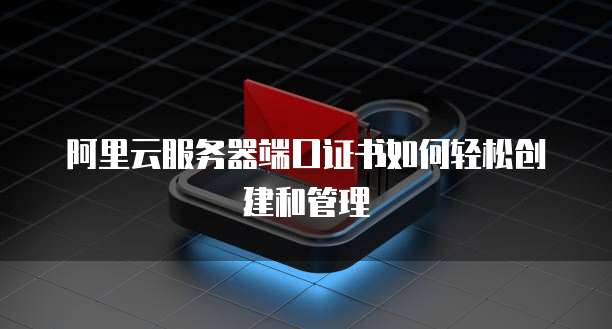 阿里云服务器端口证书如何轻松创建和管理